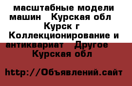 масштабные модели машин - Курская обл., Курск г. Коллекционирование и антиквариат » Другое   . Курская обл.